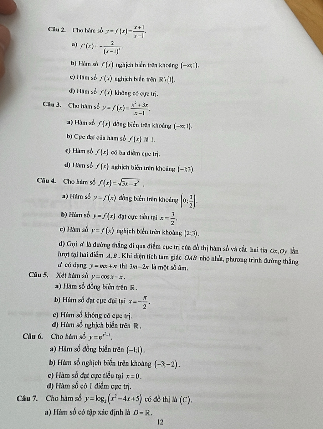 Cho hàm số y=f(x)= (x+1)/x-1 .
a) f'(x)=-frac 2(x-1)^2.
b) Hàm số f(x) nghịch biến trên khoảng (-∈fty ;1).
c) Hàm số f(x) nghịch biến trên Rvee  1 .
d) Hàm số f(x) không có cực trị.
Câu 3. Cho hàm số y=f(x)= (x^2+3x)/x-1 .
a) Hàm số f(x) đồng biến trên khoảng (-∈fty ;1).
b) Cực đại của hàm số f(x) là 1.
c) Hàm số f(x) có ba điểm cực trị.
d) Hàm số f(x) nghịch biến trên khoảng (−1;3).
Câu 4. Cho hàm số f(x)=sqrt(3x-x^2).
a) Hàm số y=f(x) đồng biến trên khoảng (0; 3/2 ).
b) Hàm số y=f(x) đạt cực tiểu tại x= 3/2 .
c) Hàm số y=f(x) nghịch biến trên khoảng (2;3).
d) Gọi # là đường thẳng đi qua điểm cực trị của đồ thị hàm số và cắt hai tia 0x,Oy lần
lượt tại hai điểm A, B . Khi diện tích tam giác OAB nhỏ nhất, phương trình đường thẳng
d có dạng y=mx+n thì 3m-2n là một số âm.
Câu 5. Xét hàm số y=cos x-x.
a) Hàm số đồng biến trên R .
b) Hàm số đạt cực đại tại x=- π /2 .
c) Hàm số không có cực trị.
d) Hàm số nghịch biển trên R .
Câu 6. Cho hàm số y=e^(x^2)-1.
a) Hàm số đồng biến trên (-1;1).
b) Hàm số nghịch biến trên khoảng (-3;-2).
c) Hàm số đạt cực tiều tại x=0.
d) Hàm số có 1 điểm cực trị.
Câu 7. Cho hàm số y=log _2(x^2-4x+5) có đồ thị la(C).
a) Hàm số có tập xác định là D=R.
12