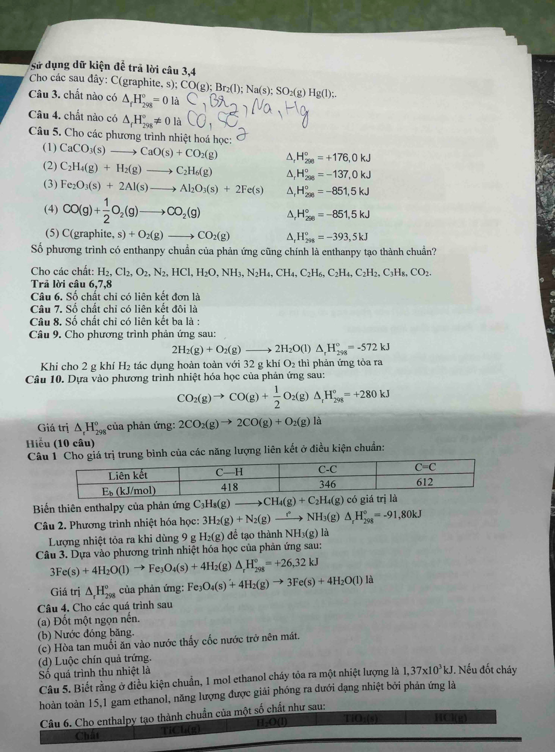 Sử dụng dữ kiện để trả lời câu 3,4
Cho các sau đây: C(graphite, s); CO(g);Br_2(l);Na(s);SO_2(g) Hg(l);
Câu 3. chất nào có △ _fH_(298)°=0la
Câu 4. chất nào có △ _fH_(298)°!= 0 là
Câu 5. Cho các phương trình nhiệt hoá học:
(1) CaCO_3(s)to CaO(s)+CO_2(g) D, H_(298)°=+176,0kJ
(2) C_2H_4(g)+H_2(g)to C_2H_6(g)
△ H_(298)°=-137,0kJ
(3) Fe_2O_3(s)+2Al(s)to Al_2O_3(s)+2Fe(s) H_(298)°=-851,5kJ
(4) CO(g)+ 1/2 O_2(g)to CO_2(g)
H_(298)°=-851,5kJ
(5) C(graphite, s)+O_2(g)to CO_2(g)
H_(298)°=-393,5kJ
Số phương trình có enthanpy chuẩn của phản ứng cũng chính là enthanpy tạo thành chuẩn?
Cho các chất: H_2,Cl_2,O_2,N_2,HCl,H_2O,NH_3,N_2H_4,CH_4,C_2H_6,C_2H_2,C_3H_8,CO_2.
Trả lời câu 6,7,8
Câu 6. Số chất chỉ có liên kết đơn là
Câu 7. Số chất chỉ có liên kết đôi là
Câu 8. Số chất chỉ có liên kết ba là :
Câu 9. Cho phương trình phản ứng sau:
2H_2(g)+O_2(g)to 2H_2O(l)△ _rH_(298)°=-572kJ
Khi cho 2 g khí H₂ tác dụng hoàn toàn với 32 g khí O_2 :  thì phản ứng tỏa ra
Câu 10. Dựa vào phương trình nhiệt hóa học của phản ứng sau:
CO_2(g)to CO(g)+ 1/2 O_2(g)△ _rH_(298)°=+280kJ
Giá trị △ _rH_(298)^o của phản ứng: 2CO_2(g)to 2CO(g)+O_2(g)la
Hiểu (10 câu)
Cá trị trung bình của các năng lượng liên kết ở điều kiện chuẩn:
Biến thiên enthalpy của phản ứng C_3H_8(g)to CH_4(g)+C_2H_4(g) ) có giá trị là
Câu 2. Phương trình nhiệt hóa học: 3H_2(g)+N_2(g)xrightarrow t°NH_3(g △ H_(298)°=-91,80kJ
Lượng nhiệt tỏa ra khi dùng 9 g H_2(g) để tạo thành NH_3(g) là
Câu 3. Dựa vào phương trình nhiệt hóa học của phản ứng sau:
3Fe(s)+4H_2O(l)to Fe_3O_4(s)+4H_2 (g) △ _rH_(298)°=+26,32kJ
Giá trị △ _rH_(298)° của phản ứng: . Fe_3O_4(s)+4H_2(g)to 3Fe(s)+4H_2O(l) là
Câu 4. Cho các quá trình sau
(a) Đốt một ngọn nến.
(b) Nước đóng băng.
(c) Hòa tan muối ăn vào nước thấy cốc nước trở nên mát.
(d) Luộc chín quả trứng.
Số quá trình thu nhiệt là
Câu 5. Biết rằng ở điều kiện chuẩn, 1 mol ethanol cháy tỏa ra một nhiệt lượng là 1,37* 10^3kJ. Nếu đốt cháy
hoàn toàn 15,1 gam ethanol, năng lượng được giải phóng ra dưới dạng nhiệt bởi phản ứng là
Câu 6. Cho enthalpy tạo thành chuẩn của một số chất như sau:
TiO₁(s) HCl(g)
Chât TiCl(g)
H_2O(l)