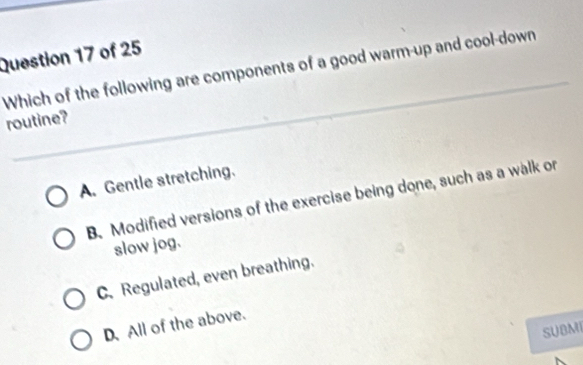 Which of the following are components of a good warm-up and cool-down
routine?
A. Gentle stretching.
B. Modified versions of the exercise being done, such as a walk or
slow jog.
C. Regulated, even breathing.
D.All of the above.
SUBMI