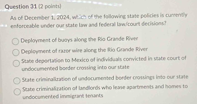 As of December 1, 2024, which of the following state policies is currently
enforceable under our state law and federal law/court decisions?
Deployment of buoys along the Rio Grande River
Deployment of razor wire along the Rio Grande River
State deportation to Mexico of individuals convicted in state court of
undocumented border crossing into our state
State criminalization of undocumented border crossings into our state
State criminalization of landlords who lease apartments and homes to
undocumented immigrant tenants