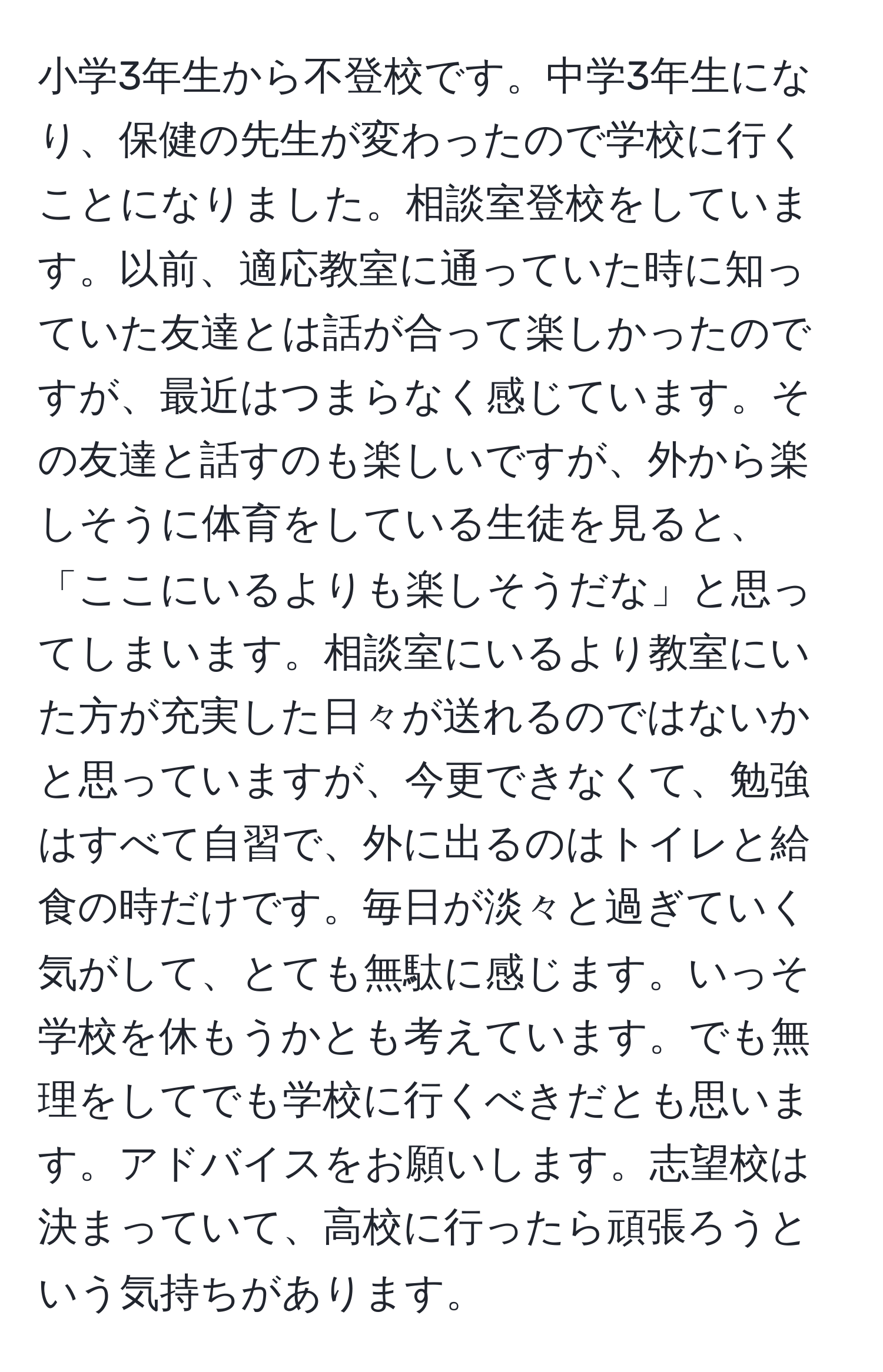 小学3年生から不登校です。中学3年生になり、保健の先生が変わったので学校に行くことになりました。相談室登校をしています。以前、適応教室に通っていた時に知っていた友達とは話が合って楽しかったのですが、最近はつまらなく感じています。その友達と話すのも楽しいですが、外から楽しそうに体育をしている生徒を見ると、「ここにいるよりも楽しそうだな」と思ってしまいます。相談室にいるより教室にいた方が充実した日々が送れるのではないかと思っていますが、今更できなくて、勉強はすべて自習で、外に出るのはトイレと給食の時だけです。毎日が淡々と過ぎていく気がして、とても無駄に感じます。いっそ学校を休もうかとも考えています。でも無理をしてでも学校に行くべきだとも思います。アドバイスをお願いします。志望校は決まっていて、高校に行ったら頑張ろうという気持ちがあります。