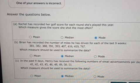 One of your answers is incorrect.
Answer the questions below.
(a) Rachel has recorded her golf score for each round she's played this year.
Which measure gives the score she shot the most often?
Mean Median Mode
(b) Brian has recorded the number of miles he has driven for each of the last 9 weeks :
381, 382, 388, 391, 393, 407, 416, 419, 767.
Which measure should be used to summarize the data?
Mean Median Mode
(c) In the past 9 days, Henry has received the following numbers of email advertisements per da
41, 42, 43, 45, 46, 48, 49, 50, 51.
Which measure should be used to summarize the data?
Mean Median Mode