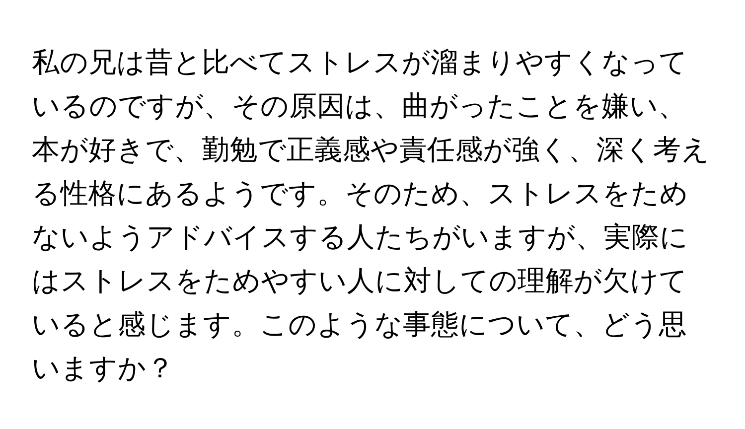 私の兄は昔と比べてストレスが溜まりやすくなっているのですが、その原因は、曲がったことを嫌い、本が好きで、勤勉で正義感や責任感が強く、深く考える性格にあるようです。そのため、ストレスをためないようアドバイスする人たちがいますが、実際にはストレスをためやすい人に対しての理解が欠けていると感じます。このような事態について、どう思いますか？