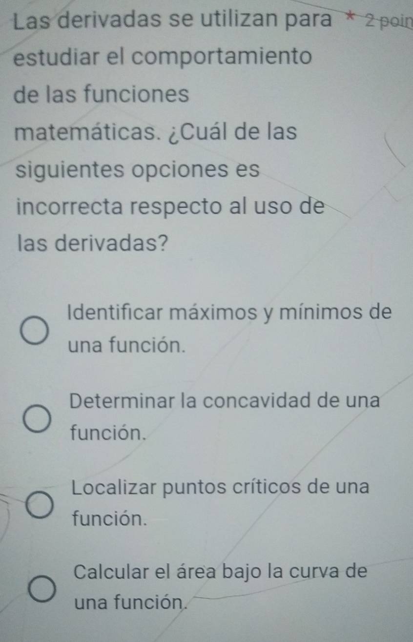 Las derivadas se utilizan para * 2 poin
estudiar el comportamiento
de las funciones
matemáticas. ¿Cuál de las
siguientes opciones es
incorrecta respecto al uso de
las derivadas?
Identificar máximos y mínimos de
una función.
Determinar la concavidad de una
función.
Localizar puntos críticos de una
función.
Calcular el área bajo la curva de
una función.