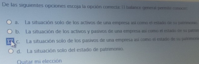 De las siguientes opciones escoja la opción correcta: El balance general permite conocer:
a. La situación solo de los activos de una empresa así como el estado de su patrimonio.
b. La situación de los activos y pasivos de una empresa así como el estado de su patrim
c. La situación solo de los pasivos de una empresa así como el estado de su patrimoni
d. La situación solo del estado de patrimonio.
Quitar mi elección