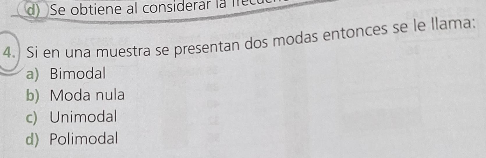 d) Se obtiene al considerar la frec
4.) Si en una muestra se presentan dos modas entonces se le llama:
a) Bimodal
b) Moda nula
c) Unimodal
d) Polimodal