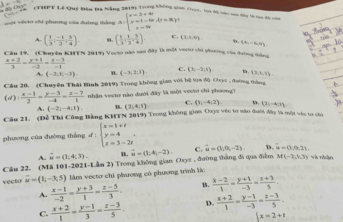 a độ Ox
L (THPT Lê Quý Đôn Đà Nẵng 2019) Trong không gian Oxyz, tọa độ nào sau đây tà tọa độ của
một véctơ chỉ phương của đường thắng △ :beginarrayl x=2+4t y=1-6t,(t∈ R) z=9tendarray. ?
A. ( 1/3 ; (-1)/2 ; 3/4 ). B. ( 1/3 : 1/2 : 3/4 ). C. (2;1;0). D. (4;-6;0).
Câu 19. (Chuyên KHTN 2019) Vectơ nào sau đây là một vectơ chí phương của đường thắng
 (x+2)/3 = (y+1)/-2 = (z-3)/-1 
A. (-2;1;-3). B. (-3;2;1). C. (3;-2;1). D. (2;1;3).
Câu 20. (Chuyên Thái Bình 2019) Trong không gian với hệ tọa độ Oxyz , đường thằng
(d):  (x-1)/2 = (y-3)/-4 = (z-7)/1  nhận vectơ nào dưới đây là một vectơ chi phương?
A. (-2;-4;1). B. (2;4;1). C. (1;-4;2). D. (2;-4;1).
Câu 21. (Đề Thi Công Bằng KHTN 2019) Trong không gian Oxyz véc tơ nào dưới đây là một véc tơ chỉ
phương của đường thẳng d:beginarrayl x=1+t y=4 z=3-2tendarray. .
A. vector u=(1;4;3). B. vector u=(1;4;-2). C. vector u=(1;0;-2). D. vector u=(1;0;2).
Câu 22. (Mã 101-2021-Lần 2) Trong không gian A Oxyz , đường thẳng đi qua điểm M(-2;1;3) và nhận
vecto vector u=(1;-3;5) làm vectơ chỉ phương có phương trình là:
A.  (x-1)/-2 = (y+3)/1 = (z-5)/3 .
B.  (x-2)/1 = (y+1)/-3 = (z+3)/5 .
C.  (x+2)/1 = (y-1)/3 = (z-3)/5 .
D.  (x+2)/1 = (y-1)/-3 = (z-3)/5 .
 x=2+t