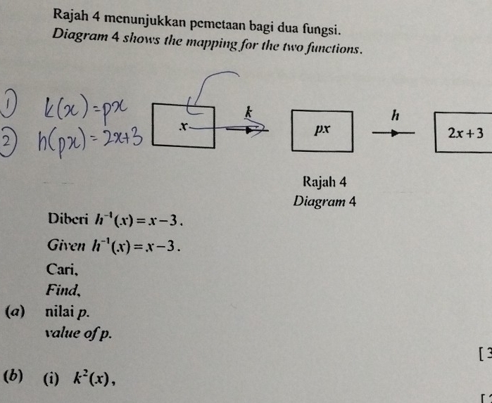 Rajah 4 menunjukkan pemetaan bagi dua fungsi. 
Diagram 4 shows the mapping for the two functions.
h
x
px
2x+3
2 
Rajah 4 
Diagram 4 
Diberi h^(-1)(x)=x-3. 
Given h^(-1)(x)=x-3. 
Cari、 
Find, 
(a) nilai p. 
value of p. 
[ 3 
(b) (i) k^2(x),