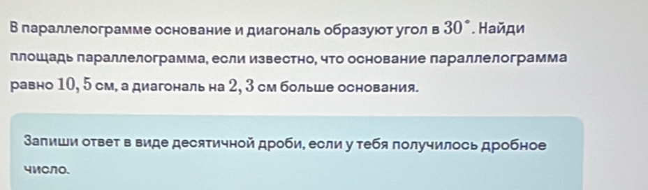 Вглараллелограмме основание и диагональ образуюот угол в 30°. Найди 
плош адь лараллелограмма, если известно, что основание параллелограмма 
равно 10, 5 см, а диагональ на 2, 3 см больше основания. 
Залиши ответ в виде десятичной дроби, если у тебя лолучилось дробное 
4MCN0、