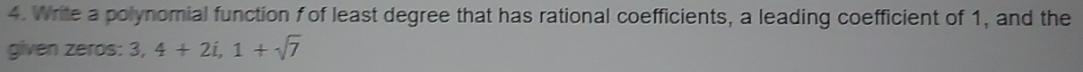 Write a polynomial function f of least degree that has rational coefficients, a leading coefficient of 1, and the 
given zeros: 3, 4+2i, 1+sqrt(7)