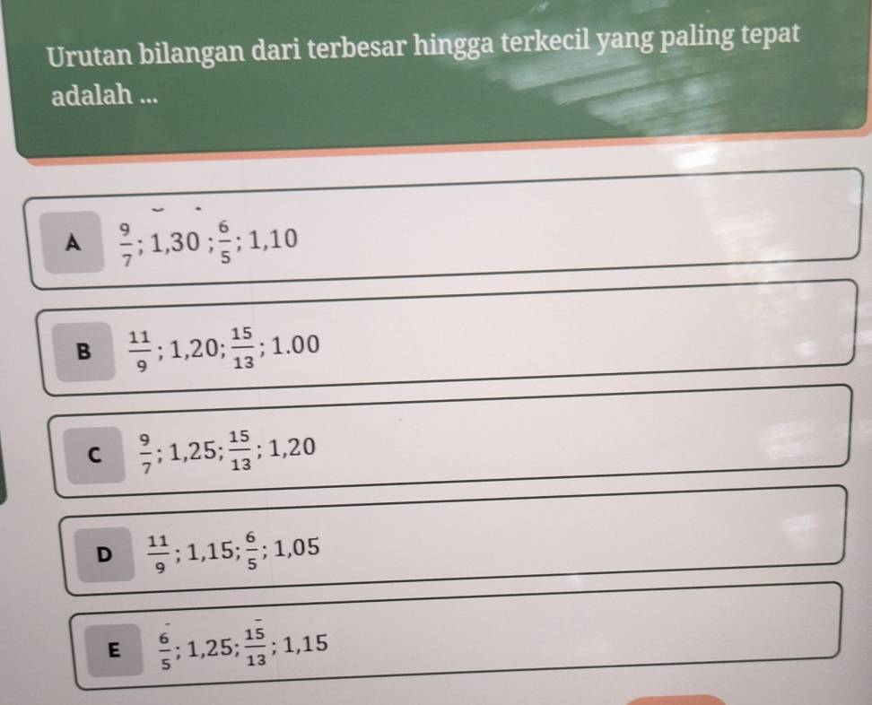 Urutan bilangan dari terbesar hingga terkecil yang paling tepat
adalah ...
A  9/7 ; 1, 30;  6/5 ; 1, 10
B  11/9 ; 1,20;  15/13 ; 1.00
C  9/7 ; 1,25;  15/13 ; 1,20
D  11/9 ; 1,15;  6/5 ; 1,05
E  6/5 ; 1,25;  15/13 ; 1,15