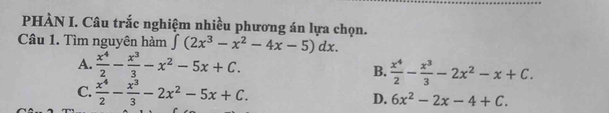 PHÀN I. Câu trắc nghiệm nhiều phương án lựa chọn.
Câu 1. Tìm nguyên hàm ∈t (2x^3-x^2-4x-5)dx.
A.  x^4/2 - x^3/3 -x^2-5x+C.
B.  x^4/2 - x^3/3 -2x^2-x+C.
C.  x^4/2 - x^3/3 -2x^2-5x+C.
D. 6x^2-2x-4+C.