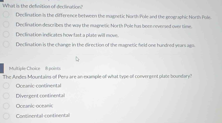 What is the defnition of declination?
Declination is the difference between the magnetic North Pole and the geographic North Pole.
Declination describes the way the magnetic North Pole has been reversed over time.
Declination indicates how fast a plate will move.
Declination is the change in the direction of the magnetic feld one hundred years ago.
Multiple Choice 8 points
The Andes Mountains of Peru are an example of what type of convergent plate boundary?
Oceanic-continental
Divergent continental
Oceanic-oceanic
Continental-continental