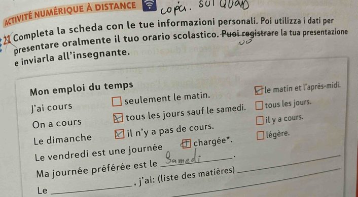 activité numérique à distance 
21 Completa la scheda con le tue informazioni personali. Poi utilizza i dati per 
presentare oralmente il tuo orario scolastico. Puoi registrare la tua presentazione 
e inviarla all’insegnante. 
Mon emploi du temps 
J'ai cours seulement le matin. *le matin et l'après-midi. 
On a cours tous les jours sauf le samedi. tous les jours. 
Le dimanche il n'y a pas de cours. il y a cours. 
_ 
Le vendredi est une journée chargée*. légère. 
Ma journée préférée est le __. 
, j’ai: (liste des matières) 
Le 
_