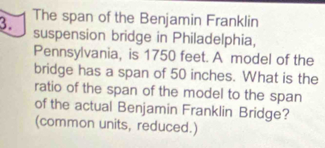 The span of the Benjamin Franklin 
suspension bridge in Philadelphia, 
Pennsylvania, is 1750 feet. A model of the 
bridge has a span of 50 inches. What is the 
ratio of the span of the model to the span 
of the actual Benjamin Franklin Bridge? 
(common units, reduced.)