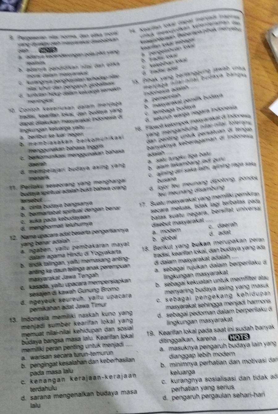 Keardan lokal dapal merjadí inspires
3. Pergeseran míar norma, dan etica moral
uhluk mewujudkan ketenteraman dar
Yang diyekia eieh masarekkal disebabian
keseichteran. Beberapa pinak menyebut
n Cs
Seanfan lokár sebagn
A  adamia kecenderungen paía pik yang    pengetahuan loka
rearshts
b. tradmi lokal
?, adanya pendrorkan hitaï dan etika
C. kelebíhan jokai
moral Jalam masyarakal
d. tradis adel
nar ünür den bengarüh globallsasi  15. Pihak yang bertanggung jaw ab  unt
S Kurangnya penghaystan terhadap nitar
menjaga nital nital budaya bangsa
ndonesía adaíah
c. tuntutan hidup dalam keluarga semakin
meningkat
a. pemerntah
10. Contoh keseriusan dalam menjäga
b. masyarakat pemilik budaya
Tradisı, kəanfan lokai, dan buánya yang
c lembaga budáyá
dapat djakukan masyarakat indonesia di
d  seluruh warga negara Indonesia
16. Fillosofi kelompok masyarakat di Indones
yang mengandung nilai -nilar tolerans.
lingküngan kəluarga yaitu
dan penting untuk persatuan di tenga 
berlibur kə luar negen
D. membiasakan berkomunikas
menggunakan bahasa Inggris
banyaknya keberagaman di Indonesia
adalah
c. berkomunikasi menggunakan bahasá
b. alam takambang jadi guu
doerah
a. satu tungku tiga batu
d. mempelajari budaya asing yang 
11. Perilaku seseorang yang mənghargai c. ajining di saka lathi, ajining raga saka
menarik
busana
budaya spiritual adaiah bukti bahwa orang . d. lojor teu meunang dipotong, pondo
teu meunang disambung 
Iprsebut
b.  bermartabat spíritual dengan benar 17. Suatu masyarakat yang memiliki pemikiran
secara meíuas, tdak lagi terbatas pada
a. cinta budaya bangsanya
ç, suka pada kebudayaan
batas suatu negara, bersifat universa
d. menghorməti leluhurya
12. Nama upacara adal beserta pengertiannya disebut masyarakat ..
yang bénar adalah a. moder c. daerah
b. globa d. adat
a. ngaben, yaitu pembakaran mayat
dalam agama Hindu di Yogyakarta 18. Berikut yang bukan merupakan peran
b. tindik talingan, yaitu memasang anting- tradisi, kearfan lokəi, dan budaya yang adə
anting ke daun telinga anak perempuan di dalam masyarakət adəlah   
masyarakał Jawa Tengah a. sebagai rujukan dalam berperilaku á
c. Kasada, yailu upəcara mempersiapkən llingkungan masyarakat
sesajen di kawah Günung Bromo b. sebagai kekuatan untuk memflter alay
d. ngeyeuk seureuh, yaitu upacara  menyaring budaya asing yang masuk .
pemikahan ädət Jawa Timur c. sebagai pengekang kehidupan
masyarakat sehingga menjadi harmonis 
13. Indonesía memiliki naskah kuno yang d. sebagai pedoman dalam berperlaku di
menjadi sumber kearifan lokal yang 
memuat nilaí-nilai kehidupan dan sosial lingkungan masyarakat
budaya bangsa masa lalu. Kearifan lokal 19. Kearifan lokal pada saat ini sudah banyak
memillki peran penting untuk menjadi   ditinggaïkan, karena .... HOTS
a. warisan secara turun-temurun a. masuknya pengaruh budaya lain yan
b. pengingat kəsalahan dan keberhasilan dianggap lebih modern
pada masa lalu b. minimnya perhatian dan motivasi dan
c. kenangan kerajaan-kerajaan
keluarga
c. kurangnya sosialisasi dan tidak ad
terdahulu
d. sarana mengenalkan budaya masa perhatian yang serius
d. pengaruh pergaulan səhari-har
Ialu