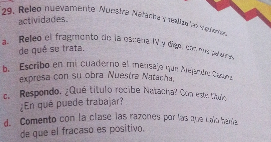 actividades. 
29. Releo nuevamente Nuestra Natacha y realizo las siguientes 
a. Releo el fragmento de la escena IV y dígo, con mis palabras 
de qué se trata. 
b. Escribo en mi cuaderno el mensaje que Alejandro Casona 
expresa con su obra Nuestra Natacha. 
c. Respondo. ¿Qué título recibe Natacha? Con este título 
¿En qué puede trabajar? 
d. Comento con la clase las razones por las que Lalo habla 
de que el fracaso es positivo.