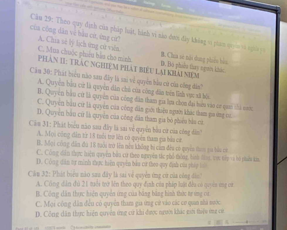 Sné cente, an you mas he s vutten of coltsare cor
của công dân về bầu cử, ứng cử?
Cầu 29: Theo quy định của pháp luật, hành vi nào dưới đây khỏng vi phạm quyên và nghĩn
A. Chia sè lý lịch ứng cử viên. B. Chia sẻ nội dung phiêu bầu,
C. Mua chuộc phiều bầu cho mình. D. Bỏ phiêu thay người khác.
PHẢN II: TRÁC NGHIệM PHÁT BiểU LạI kHảI NiệM
Câu 30: Phát biểu nào sau đây là sai về quyền bầu cử của công dân?
A. Quyền bầu cử là quyền dân chủ của công dân trên lĩnh vực xã hội.
B. Quyền bầu cử là quyền của công dân tham gia lựa chọn đại biểu vào cơ quan nhà nước
C. Quyền bầu cử là quyền của công dân giới thiệu người khác tham gia ứng cứ.
D. Quyền bầu cử là quyền của công dân tham gia bỏ phiếu bầu cử.
Câu 31: Phát biểu nào sau đây là sai về quyền bầu cử của công dân?
A. Mọi công dân tử 18 tuổi trở lên có quyền tham gia bầu cử
B. Mọi công dân đú 18 tuổi trở lên nều không bị cầm đều có quyền tha gia bầu cứử.
C. Công dân thực hiện quyển bầu cử theo nguyên tắc phổ thống, bình đăng, trực tiếp và bó phiêu kin.
D. Công dân tự mình thực hiện quyên bầu cứ theo quy định của pháp huất
Câu 32: Phát biểu nào sau đây là sai về quyền ứng cử của công dân?
A. Công dân đù 21 tuổi trở lên theo quy định của pháp luật đều có quyền ứng cử
B. Công dân thực hiện quyền ứng của bằng bằng hình thức tự ứng cử.
C. Mọi công dân đều có quyên tham gia ứng cử vào các cơ quan nhà nước.
D. Công dân thực hiện quyên ứng cử khi được người khác giới thiệu ứng cử.
Pare 81 of 143  102576 mords