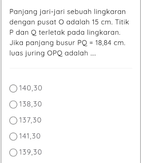 Panjang jari-jari sebuah lingkaran
dengan pusat O adalah 15 cm. Titik
P dan Q terletak pada lingkaran.
Jika panjang busur PQ=18,84cm. 
luas juring OPQ adalah ....
140, 30
138, 30
137, 30
141, 30
139, 30