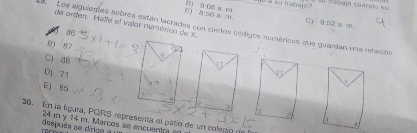 yu a su trabajo?
su trabajo cuando su
B) 9:06 a. m. 8:52
E) 8:56 a. m.
C) a. m.
de orden. Halle el valor numérico de X.
d  Los siguientes sobres están lacrados con ciertos códigos numéricos que guardan una relación
86
B) 87
C) 88
6
D) 71
E) 85 
1
4
30. En la figura, PQRS representa el patio de un colegio de
24 m y 14 m. Marcos se encuentra 
después se dirge