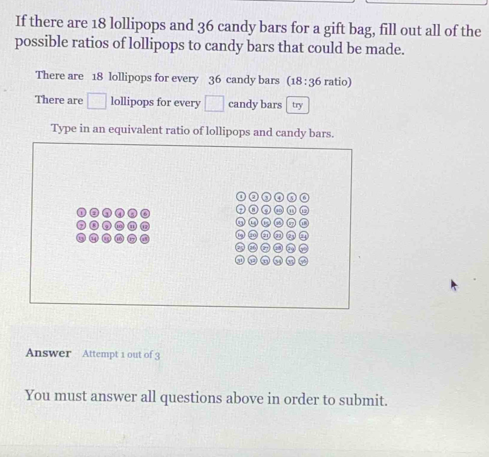 If there are 18 lollipops and 36 candy bars for a gift bag, fill out all of the 
possible ratios of lollipops to candy bars that could be made. 
There are 18 lollipops for every 36 candy bars (18:36 ratio) 
There are □ lollipops for every □ candy bars try 
Type in an equivalent ratio of lollipops and candy bars. 
Answer Attempt 1 out of 3 
You must answer all questions above in order to submit.