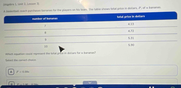 (Aligebra 1, Unit 2, Lesson 3)
nanas for the players on his team. The table shows total price in dollars, P, of n bananas.
Which equation could represent the total price in dollars for n bananas?
Select the correct choice.
A P=0.50n
_ 500