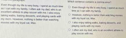 Which sentence contains a comma error?
Even though my life is very busy, I spend as much time
as I can with my family. I often ask my dad, who is an Even though my life is very busy, I spend as much
excellent athlete to play soccer with me. I also enjoy time as I can with my family.
taking walks, baking desserts, and playing cards with However, nothing is better than watching movies
my mom. However, nothing is better than watching with my loyal cat, Max
movies with my loyal cat, Max. I also enjoy taking walks, baking desserts, and
playing cards with my mom.
I often ask my dad, who is an excellent athlete to
play soccer with me.