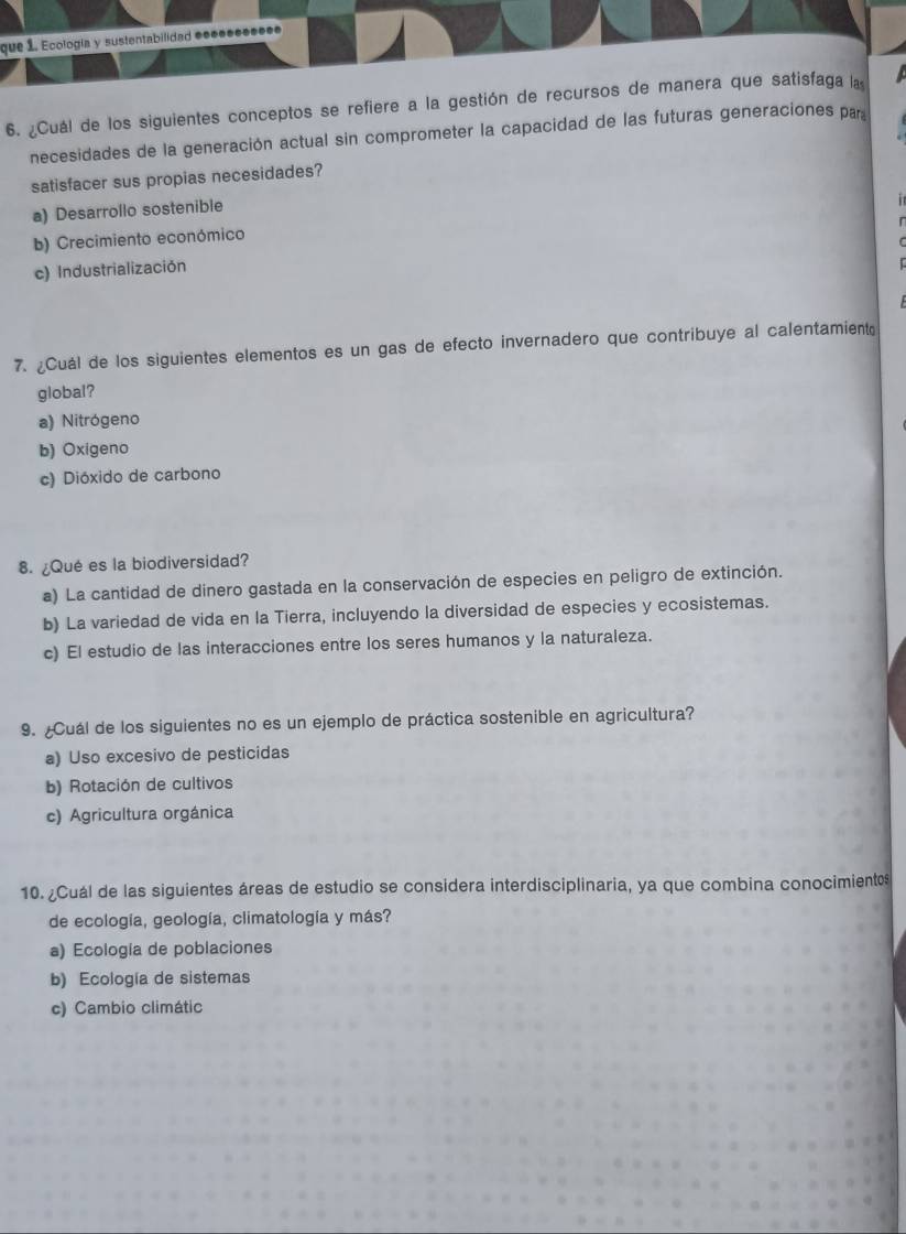 que 1. Ecologia y sustentabilidad eee●●●●●●●
6. ¿Cuál de los siguientes conceptos se refiere a la gestión de recursos de manera que satisfaga la
necesidades de la generación actual sin comprometer la capacidad de las futuras generaciones par
satisfacer sus propias necesidades?
a) Desarrollo sostenible
b) Crecimiento económico
c) Industrialización
7. ¿Cuál de los siguientes elementos es un gas de efecto invernadero que contribuye al calentamient
global?
a) Nitrógeno
b) Oxigeno
c) Dióxido de carbono
8. ¿Qué es la biodiversidad?
a) La cantidad de dinero gastada en la conservación de especies en peligro de extinción.
b) La variedad de vida en la Tierra, incluyendo la diversidad de especies y ecosistemas.
c) El estudio de las interacciones entre los seres humanos y la naturaleza.
9. ¿Cuál de los siguientes no es un ejemplo de práctica sostenible en agricultura?
a) Uso excesivo de pesticidas
b) Rotación de cultivos
c) Agricultura orgánica
10. ¿Cuál de las siguientes áreas de estudio se considera interdisciplinaria, ya que combina conocimientes
de ecología, geología, climatología y más?
a) Ecología de poblaciones
b) Ecología de sistemas
c) Cambio climátic