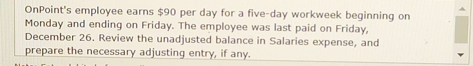 OnPoint's employee earns $90 per day for a five-day workweek beginning on 
Monday and ending on Friday. The employee was last paid on Friday, 
December 26. Review the unadjusted balance in Salaries expense, and 
prepare the necessary adjusting entry, if any.