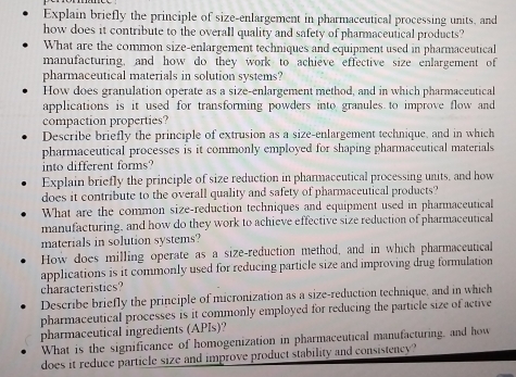 Explain briefly the principle of size-enlargement in pharmaceutical processing units, and 
how does it contribute to the overall quality and safety of pharmaceutical products? 
What are the common size-enlargement techniques and equipment used in pharmaceutical 
manufacturing, and how do they work to achieve effective size enlargement of 
pharmaceutical materials in solution systems? 
How does granulation operate as a size-enlargement method, and in which pharmaceutical 
applications is it used for transforming powders into granules to improve flow and 
compaction properties? 
Describe briefly the principle of extrusion as a size-enlargement technique, and in which 
pharmaceutical processes is it commonly employed for shaping pharmaceutical materials 
into different forms? 
Explain briefly the principle of size reduction in pharmaceutical processing units, and how 
does it contribute to the overall quality and safety of pharmaceutical products? 
What are the common size-reduction techniques and equipment used in pharmaceutical 
manufacturing, and how do they work to achieve effective size reduction of pharmaceutical 
materials in solution systems? 
How does milling operate as a size-reduction method, and in which pharmaceutical 
applications is it commonly used for reducing particle size and improving drug formulation 
characteristics? 
Describe briefly the principle of micronization as a size-reduction technique, and in which 
pharmaceutical processes is it commonly employed for reducing the particle size of active 
pharmaceutical ingredients (APIs)? 
What is the significance of homogenization in pharmaceutical manufacturing, and how 
does it reduce particle size and improve product stability and consistency?