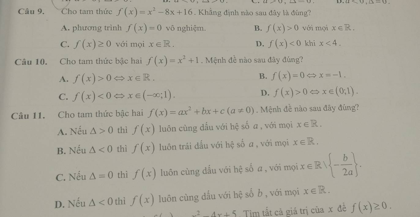 C. a>0, △ =0. D. a<0</tex>, △ =0. 
Câu 9. Cho tam thức f(x)=x^2-8x+16. Khẳng định nào sau đây là đúng?
A. phương trình f(x)=0 vô nghiệm. B. f(x)>0 với mọi x∈ R.
C. f(x)≥ 0 với mọi x∈ R. D. f(x)<0</tex> khi x<4</tex>. 
Câu 10. Cho tam thức bậc hai f(x)=x^2+1. Mệnh đề nào sau đây đúng?
B.
A. f(x)>0Leftrightarrow x∈ R. f(x)=0Leftrightarrow x=-1.
C. f(x)<0Leftrightarrow x∈ (-∈fty ;1).
D. f(x)>0Leftrightarrow x∈ (0;1). 
Câu 11. Cho tam thức bậc hai f(x)=ax^2+bx+c(a!= 0) Mệnh đề nào sau đây đúng?
A. Nếu △ >0 thì f(x) luôn cùng dấu với hệ số a , với mọi x∈ R.
B. Nếu △ <0</tex> thì f(x) luôn trái dấu với hệ số a , với mọi x∈ R.
C. Nếu △ =0 thì f(x) luôn cùng dấu với hệ số a , với mọi x∈ R| - b/2a .
D. Nếu △ <0</tex> thì f(x) luôn cùng dấu với hệ : Shat O b , với mọi x∈ R.
x^2-4x+5 Tìm tất cả giá trị của x đề f(x)≥ 0.