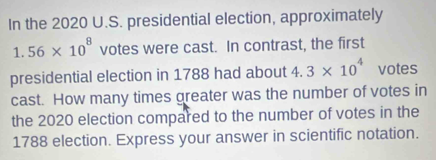 In the 2020 U.S. presidential election, approximately
1.56* 10^8 votes were cast. In contrast, the first 
presidential election in 1788 had about 4.3* 10^4 votes 
cast. How many times greater was the number of votes in 
the 2020 election compared to the number of votes in the 
1788 election. Express your answer in scientific notation.