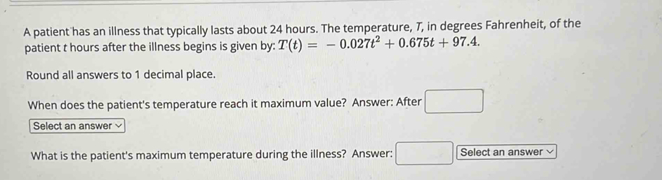 A patient has an illness that typically lasts about 24 hours. The temperature, 7, in degrees Fahrenheit, of the 
patient t hours after the illness begins is given by: T(t)=-0.027t^2+0.675t+97.4. 
Round all answers to 1 decimal place. 
When does the patient's temperature reach it maximum value? Answer: After □ 
Select an answer 
What is the patient's maximum temperature during the illness? Answer: □ Select an answer