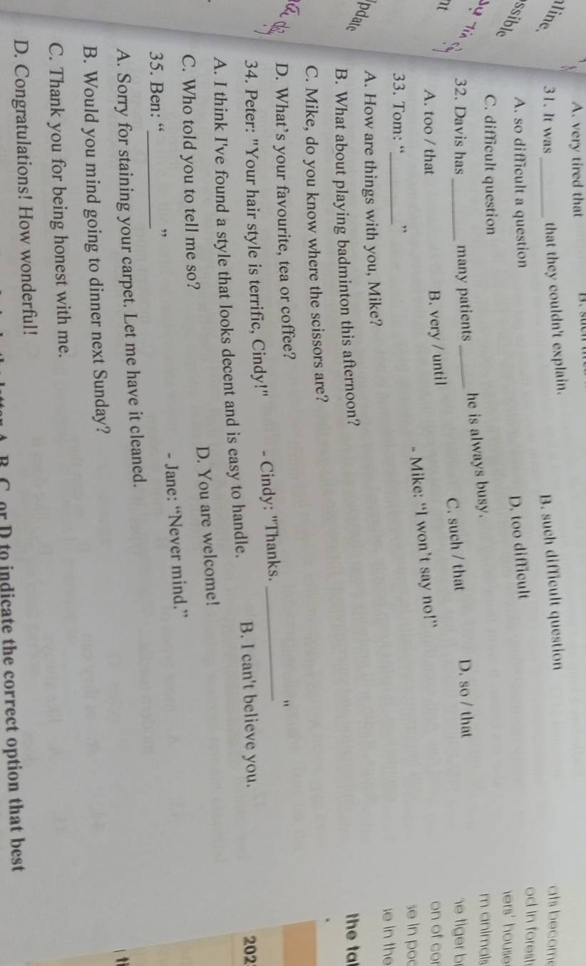 A. very tired that
line 31. It was_ that they couldn't explain.
B. such difficult question ats becom
D. too difficult
od in forest
A. so difficult a question hers' house .
ssible
C. difficult question m animals
he is always busy.
32. Davis has many patients
nt __D. so / that
B. very / until C. such / that
he tiger b
A. too / that on of cor
- Mike: “I won’t say no!”
se in poo
33. Tom: “_ ,,
;e in the
A. How are things with you, Mike?
pdate
B. What about playing badminton this afternoon? the ta
C. Mike, do you know where the scissors are?
D. What’s your favourite, tea or coffee?
"
34. Peter: "Your hair style is terrific, Cindy!" - Cindy: "Thanks._
A. I think I've found a style that looks decent and is easy to handle. B. I can't believe you.
202
C. Who told you to tell me so? D. You are welcome!
- Jane: “Never mind.”
35. Ben: “_
,
A. Sorry for staining your carpet. Let me have it cleaned.
ti
B. Would you mind going to dinner next Sunday?
C. Thank you for being honest with me.
D. Congratulations! How wonderful!
C or D to indicate the correct option that best