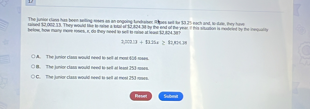 The junior class has been selling roses as an ongoing fundraiser. Reses sell for $3.25 each and, to date, they have
raised $2,002.13. They would like to raise a total of $2,824.38 by the end of the year. If this situation is modeled by the inequality
below, how many more roses, x, do they need to sell to raise at least $2,824.38?
2,002.13+$3.25x≥ $2,824.38
A. The junior class would need to sell at most 616 roses.
B. The junior class would need to sell at least 253 roses.
C. The junior class would need to sell at most 253 roses.
Reset Submit