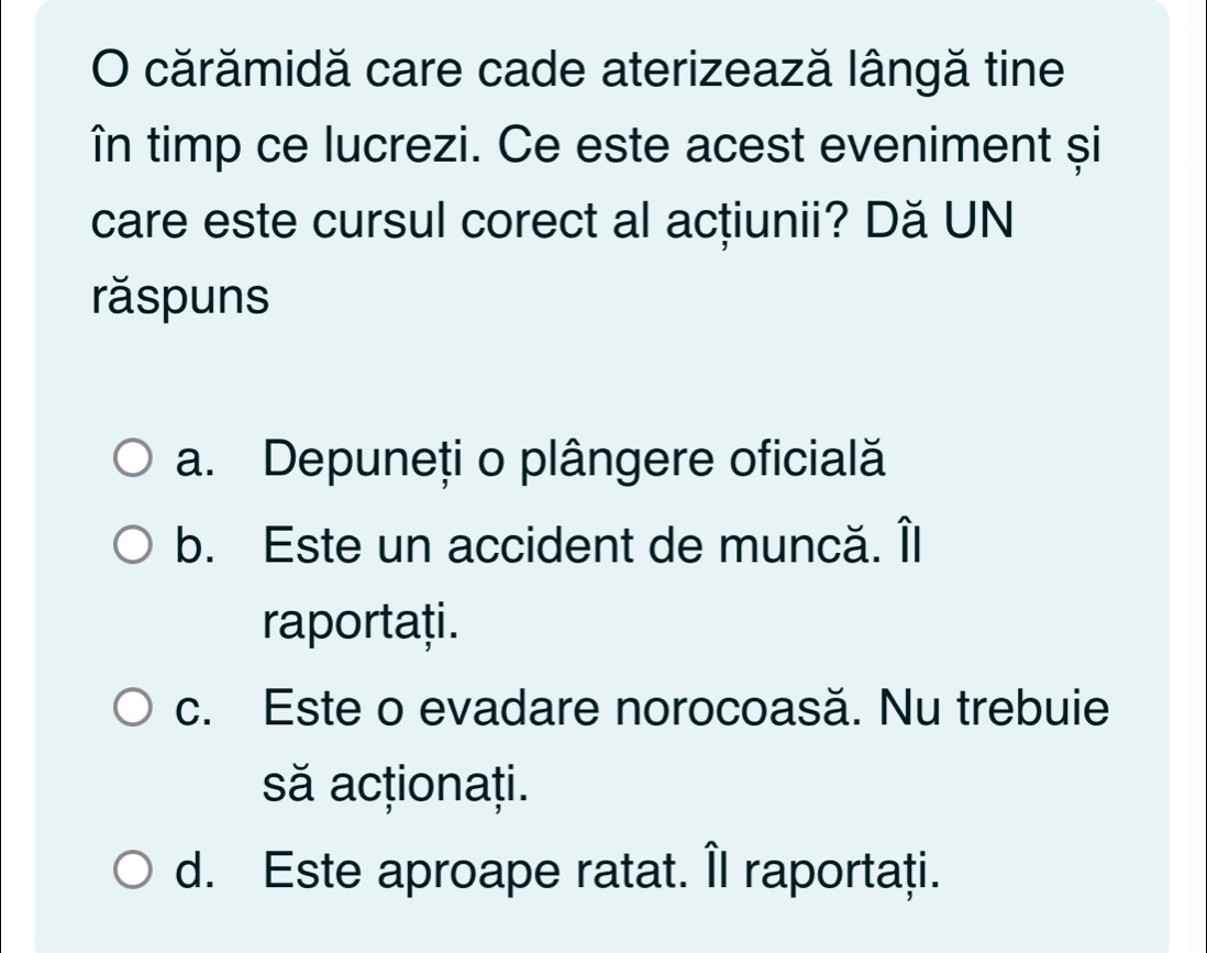 cărămidă care cade aterizează lângă tine
în timp ce lucrezi. Ce este acest eveniment și
care este cursul corect al acțiunii? Dă UN
răspuns
a. Depuneți o plângere oficială
b. Este un accident de muncă. Îl
raportați.
c. Este o evadare norocoasă. Nu trebuie
să acționați.
d. Este aproape ratat. Îl raportați.