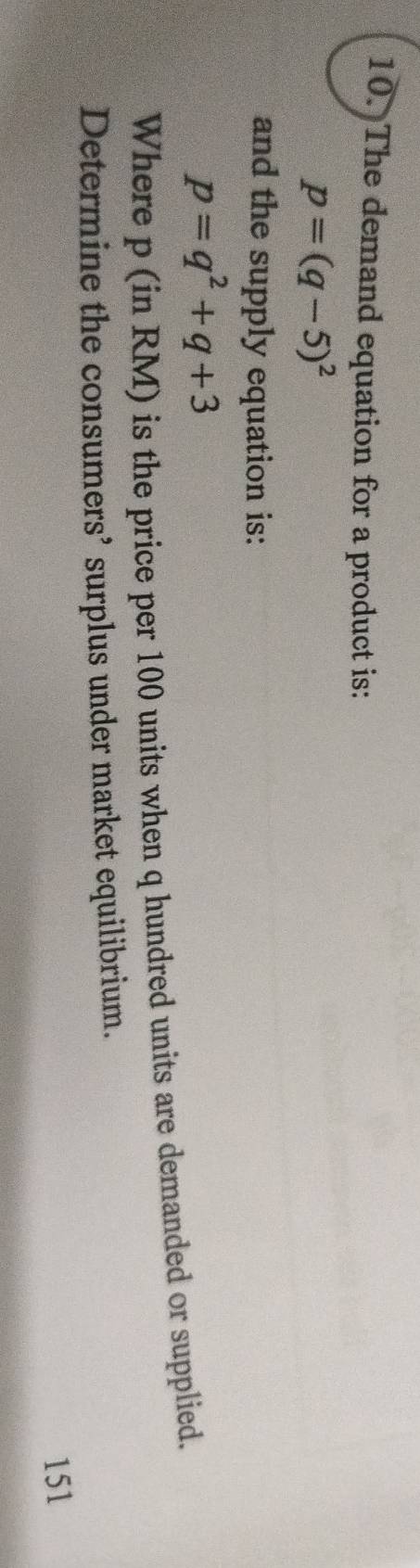 The demand equation for a product is:
p=(q-5)^2
and the supply equation is:
p=q^2+q+3
Where p (in RM) is the price per 100 units when q hundred units are demanded or supplied. 
Determine the consumers’ surplus under market equilibrium. 
151