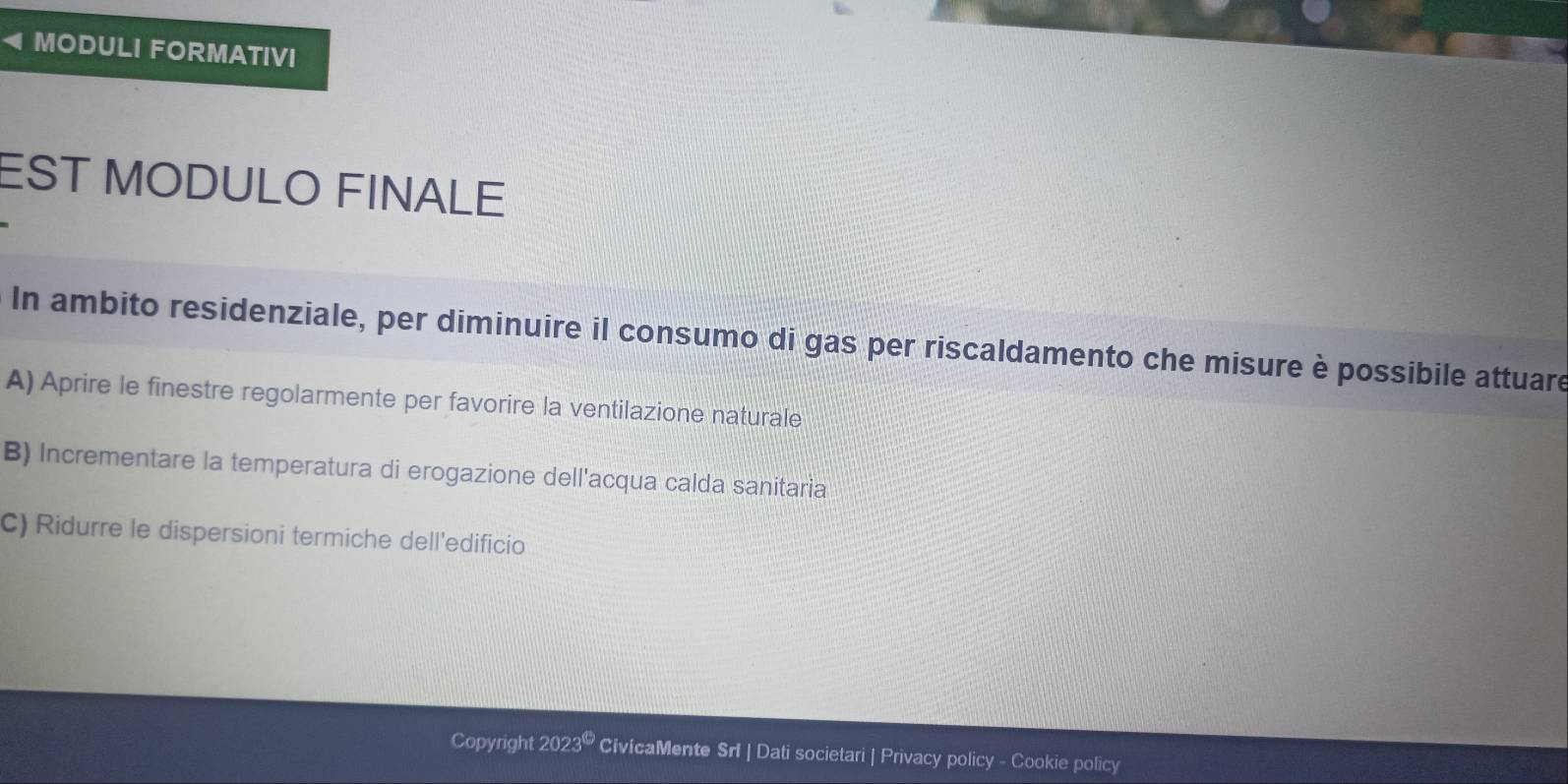 MODULI FORMATIVI
EST MODULO FINALE
In ambito residenziale, per diminuire il consumo di gas per riscaldamento che misure è possibile attuare
A) Aprire le finestre regolarmente per favorire la ventilazione naturale
B) Incrementare la temperatura di erogazione dell'acqua calda sanitaria
C) Ridurre le dispersioni termiche dell'edificio
Copyright 2023^(□) CivicaMente Srl | Dati societari | Privacy policy - Cookie policy