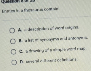 Entries in a thesaurus contain:
A. a description of word origins.
B. a list of synonyms and antonyms.
C. a drawing of a simple word map.
D. several different definitions.