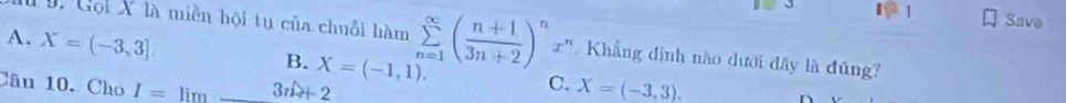 Save
A. X=(-3,3]. Gội X là miền hội tu của chuỗi hàm sumlimits _(n=1)^(∈fty)( (n+1)/3n+2 )^n z'. Khẳng định nào dưới đây là đúng?
..
B. X=(-1,1). 
Câu 10. Cho I=limlimits _ 3n+2
C. X=(-3,3).