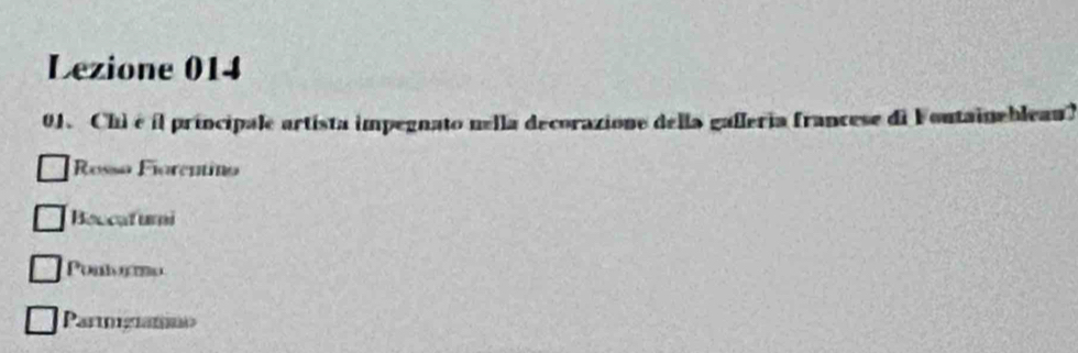 Lezione 014
01. Chi é il principale artista impegnato nella decorazione della gafleria francese di Foutainebleau)
Rosso Fiorentino
Boccatumi
Pontormo
Parinigramaa>