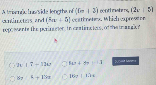 A triangle has side lengths of (6v+3) centimeters, (2v+5)
centimeters, and (8w+5) centimeters. Which expression
represents the perimeter, in centimeters, of the triangle?
9v+7+13w 8w+8v+13 Submit Answer
8v+8+13w 16v+13w