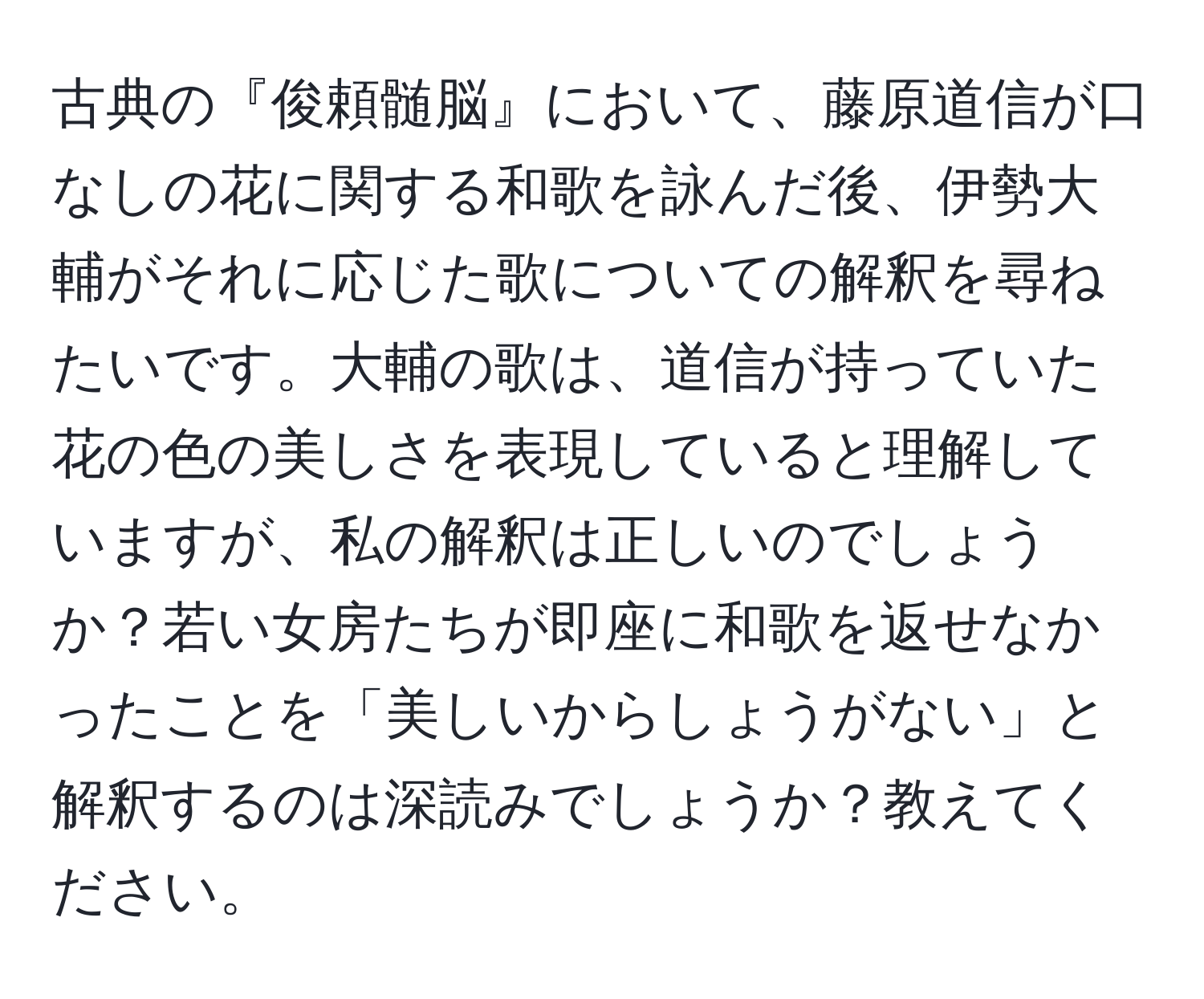 古典の『俊頼髄脳』において、藤原道信が口なしの花に関する和歌を詠んだ後、伊勢大輔がそれに応じた歌についての解釈を尋ねたいです。大輔の歌は、道信が持っていた花の色の美しさを表現していると理解していますが、私の解釈は正しいのでしょうか？若い女房たちが即座に和歌を返せなかったことを「美しいからしょうがない」と解釈するのは深読みでしょうか？教えてください。