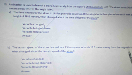 A slingshot is used to launch a stone horizontally from the top of a 20.0 meter high clf. The stone lands 35.0
meters away. (NOTE: The angle is 0°.) 
a) The time is takes for the stone to hit the ground is equal to f. If the slingshot is then placed on a cliff with a 
height of 10.0 meters, what changed about the time of flight for the stone? 
Variable changed: 
Variable being observed: 
Variable Relationship: 
Answer: 
b) The launch speed of the stone is equal to v. If the stone now lands 18.0 meters away from the original cli 
what changed about the launch speed of the stone? 
Variable changed: 
Variable being observed: 
Variable Relationship: 
Answer: