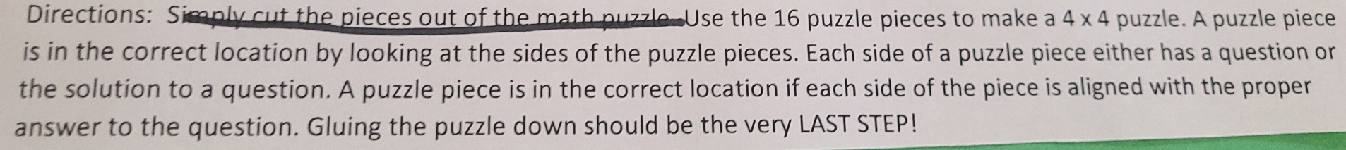 Directions: Simply cut the pieces out of the math puzzle. Use the 16 puzzle pieces to make a 4* 4 puzzle. A puzzle piece 
is in the correct location by looking at the sides of the puzzle pieces. Each side of a puzzle piece either has a question or 
the solution to a question. A puzzle piece is in the correct location if each side of the piece is aligned with the proper 
answer to the question. Gluing the puzzle down should be the very LAST STEP!