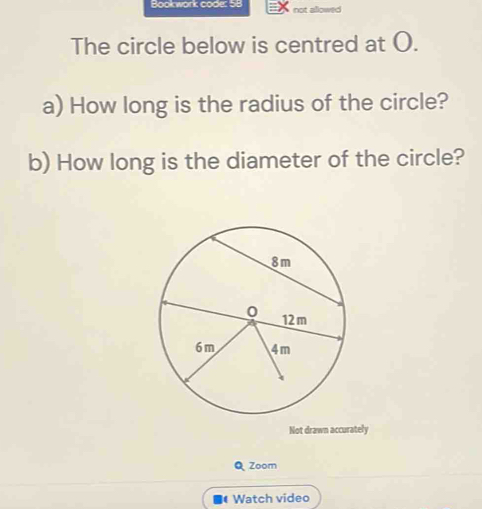 Book work code: 58 allows 
not 
The circle below is centred at O. 
a) How long is the radius of the circle? 
b) How long is the diameter of the circle? 
Not drawn accurately 
Q Zoom 
Watch video