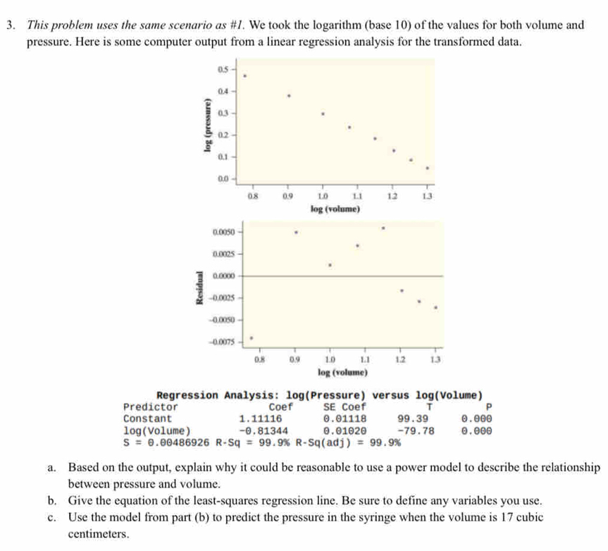 This problem uses the same scenario as #1. We took the logarithm (base 10) of the values for both volume and 
pressure. Here is some computer output from a linear regression analysis for the transformed data.
0.5
0.4
0.3
g 0.2
0.1
0.0
0.8 0.9 1.0 1.1 12 13
log (volume) 
Regression Analysis: log(Pressure) versus log(Volume) 
Predictor Coef SE Coef T P 
Constant 1. 11116 0.01118 99.39 0 . 000
log (Volume) -0.81344 0.01020 -79.78 . 000
S=0.00486926 R-Sq=99.9% R-Sq(adj)=99.9%
a. Based on the output, explain why it could be reasonable to use a power model to describe the relationship 
between pressure and volume. 
b. Give the equation of the least-squares regression line. Be sure to define any variables you use. 
c. Use the model from part (b) to predict the pressure in the syringe when the volume is 17 cubic
centimeters.