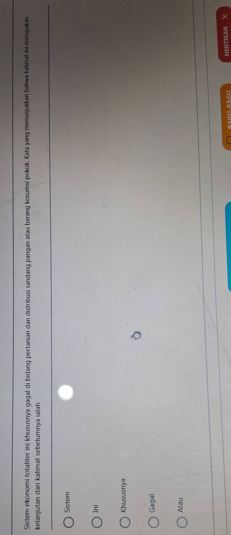 Sistem ekonomi totaliter ini khususnya gagal di bidang pertanian dan distribusi sandang pangan atau barang kosumsi pokok. Kata yang menunjukkan bahwa kalímat ini merupakan
kelanjutan dari kalimat sebelumnya ialah
Sistem
Ini
Khususnya
Gagal
Atau
RAGILRAGU HENTIKAN