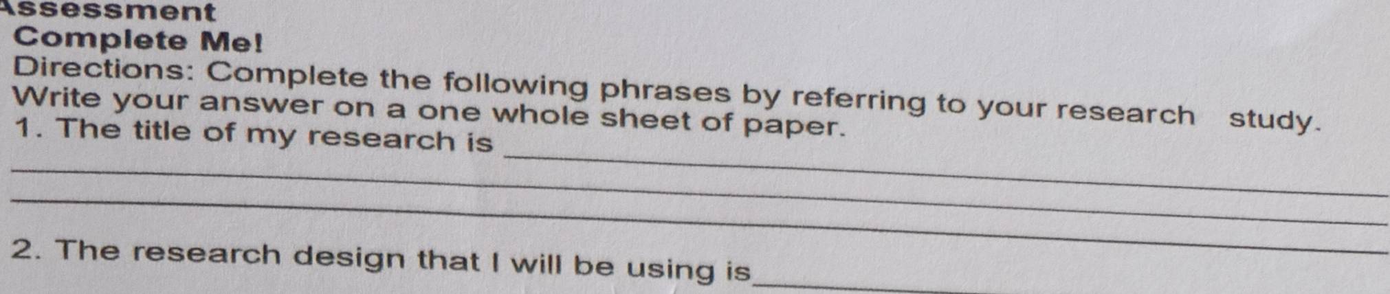 Assessment 
Complete Me! 
Directions: Complete the following phrases by referring to your research study. 
Write your answer on a one whole sheet of paper. 
_ 
_ 
1. The title of my research is 
_ 
2. The research design that I will be using is_