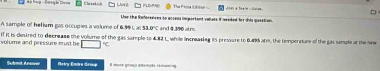 ap hug - Google Docs Clasakick LANG FLO-PRO The Pizza Edition Join a Team - Juice 
Use the References to access important values if needed for this question. 
A sample of helium gas occupies a volume of 6.99 L at 53.0°C and 0.390 atm. 
If it is desired to decrease the volume of the gas sample to 4.82 L, while increasing its pressure to 0.495 atm, the temperature of the gas sample at the new 
volume and pressure must be □°C
Submit Answer Retry Entire Group 9 more group attempts remaining